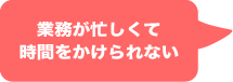 業務が忙しくて 時間をかけられない