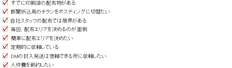 
●すでに印刷済のチラシがある
●新聞折込用チラシを併用・切り替え
●自社のスタッフ配布では限界
●毎回配布エリアを決めるのが面倒
●定期（レギュラー）配布のお客様
●ＷＥＢから簡単に注文できるから
●人件費を削減したい
